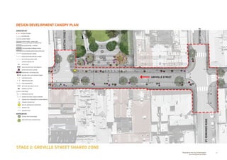 20Prepared for the City of Stonnington
by rushwright associates
STAGE 2: GREVILLE STREET SHARED ZONE
DESIGN DEVELOPMENT CANOPY PLANDESIGN DEVELOPMENT CANOPY PLAN
+EX 0.00
+RL 0.00
GREVILLE STREET
ST.EDMONDSROAD
IZETTSTREET
GRATTANSTREET
HARDSCAPE KEY
EXTENT OF WORKS
EXISTING KERB
ASPHALT PAVING
GRANITE PAVING - SHARED ZONE
100 X 100 SETTS WITH COLOUR PATTERN
BLUESTONE PAVING - FOOTPATH
VEHICULAR GRADE PERMEABLE PAVING
TACTILE GROUND SURFACE INDICATORS (TGSI)
EXISTING KERB AND CHANNEL
RAISED BLUESTONE KERB AND CHANNEL
BLUESTONE MOUNTABLE KERB
OVERHEAD AWNING LINE
BICYCLE RACK
BENCH SEAT WITH BACK AND ARMRESTS
RAISED PLANTER WITH SEATING
FEATURE SEAT / BUTTON BOLLARD
BOLLARD: STEEL CLAD CONCRETE THIMBLE
CIRCULAR BOLLARD
REMOVABLE BOLLARD
PEDESTRIAN BARRIER
RECYCLING AND RUBBISH BIN SET
DRINKING FOUNTAIN
STRIP DRAIN
PROPOSED LIGHT POLE
EXISTING POLE WITH LIGHTING TO REMAIN
EXISTING POLE TO REMAIN WITH LIGHTING REMOVED
CATENARY SUPPORT POLE
BEACON: INFORMATION  WAYFINDING
EXISTING LEVEL
PROPOSED LEVEL
SOFTSCAPE KEY
EXISTING TREE TO BE RETAINED
WSUD TREEPIT WITH UNDERPLANTING
 