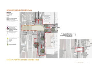 30Prepared for the City of Stonnington
by rushwright associates
STAGE 4: PORTER STREET SHARED ZONE
DESIGN DEVELOPMENT CANOPY PLAN
+EX 0.00
+RL 0.00
GREVILLE STREET
PORTERSTREET
PORTERSTREET
HARDSCAPE KEY
EXTENT OF WORKS
EXISTING KERB
ASPHALT PAVING
CONTRASTING INTERSECTION THRESHOLD PAVING
GRANITE PAVING - SHARED ZONE
100 X 100 SETTS WITH COLOUR PATTERN
BLUESTONE PAVING - FOOTPATH
TACTILE GROUND SURFACE INDICATORS (TGSI)
EXISTING KERB AND CHANNEL
SE1: RAISED BLUESTONE KERB AND CHANNEL
OVERHEAD AWNING LINE
BENCH SEAT WITH BACK AND ARMRESTS
SEAT WALL: MULTICOLOUR GLAZED BRICK
RAISED PLANTER WITH SEATING
FEATURE SEAT / BUTTON BOLLARD
BOLLARD: STEEL CLAD CONCRETE THIMBLE
CIRCULAR BOLLARD
PROPOSED NEW FENCE TO PLATFORM EDGE
RECYCLING AND RUBBISH BIN SET
DRINKING FOUNTAIN
PROPOSED LIGHT POLE
EXISTING POLE WITH LIGHTING TO REMAIN
EXISTING POLE TO REMAIN WITH LIGHTING REMOVED
BEACON: INFORMATION  WAYFINDING
EXISTING LEVEL
PROPOSED LEVEL
SOFTSCAPE KEY
EXISTING TREE TO BE RETAINED
WSUD TREEPIT WITH UNDERPLANTING
Add road markings and signs
for pedestrian crossing
including additional light pole
to match existing
 