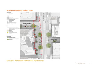 40Prepared for the City of Stonnington
by rushwright associates
DESIGN DEVELOPMENT CANOPY PLAN
STAGE 6: PRAHRAN TOWN HALL FORECOURT
+EX 0.00
+RL 0.00
GREVILLE STREET
CHAPELSTREET
KING STREET
HARDSCAPE KEY
EXTENT OF WORKS
EXISTING KERB
ASPHALT PAVING
BLUESTONE PAVING
TACTILE GROUND SURFACE INDICATORS (TGSI)
EXISTING KERB AND CHANNEL
OVERHEAD AWNING LINE
BICYCLE RACK
LINEAR BENCH SEAT TUBULAR STEEL
RECYCLING AND RUBBISH BIN SET
DRINKING FOUNTAIN
PROPOSED LIGHT POLE
EXISTING POLE WITH LIGHTING TO REMAIN
EXISTING POLE TO REMAIN WITH LIGHTING REMOVED
RELOCATED HERITAGE POLE
INGROUND LED
OVERSIZE PLANTER
BEACON: INFORMATION  WAYFINDING
EXISTING LEVEL
PROPOSED LEVEL
SOFTSCAPE KEY
EXISTING TREE TO BE RETAINED
LARGE PLANTER WITH SEMI-ADVANCED TREES 
UNDERPLANTING
 