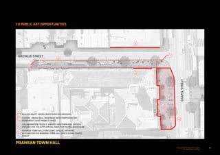 60Prepared for the City of Stonnington
by rushwright associates
PRAHRAN TOWN HALL
7.8 PUBLIC ART OPPORTUNITIES
4
CHAPELSTREET
GREVILLE STREET
2
2
1
3
3
1
2
3
4
BEACON OBJECT SERIES (REFER GRATTAN GARDENS)
COLOUR - IMAGE WALL TREATMENT WITH TEMPORARY OR
PERMANENT LIGHT PROJECT SERIES
COLLABORATION PROJECT: LIBRARY AND TOWN HALL OFFICES
(FUTURE CIVIC FACILITY) SPECIAL OBJECT OR PAVING INSERTIONS
PRAHRAN TOWN HALL FORECOURT: SPECIAL ARTWORK
INTEGRATION FOR MARKING TOWN HALL SPACE ALONG CHAPEL
STREET
 