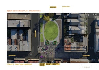 9Prepared for the City of Stonnington
by rushwright associates
DESIGN DEVELOPMENT PLAN - GROUNDPLANE
STAGE 1: GRATTAN GARDENS
GREVILLE STREET
GRATTANSTREET
GREVILLE STREET
GREVILLE STREET
SHARED ZONE
GREVILLE STREET
FOOTPATH AND
TRADING ZONE
GRATTAN GARDENS
FORECOURT
GRATTAN GARDENS
GRASSED TERRACE
RESIDENTIAL LANEWAY
 