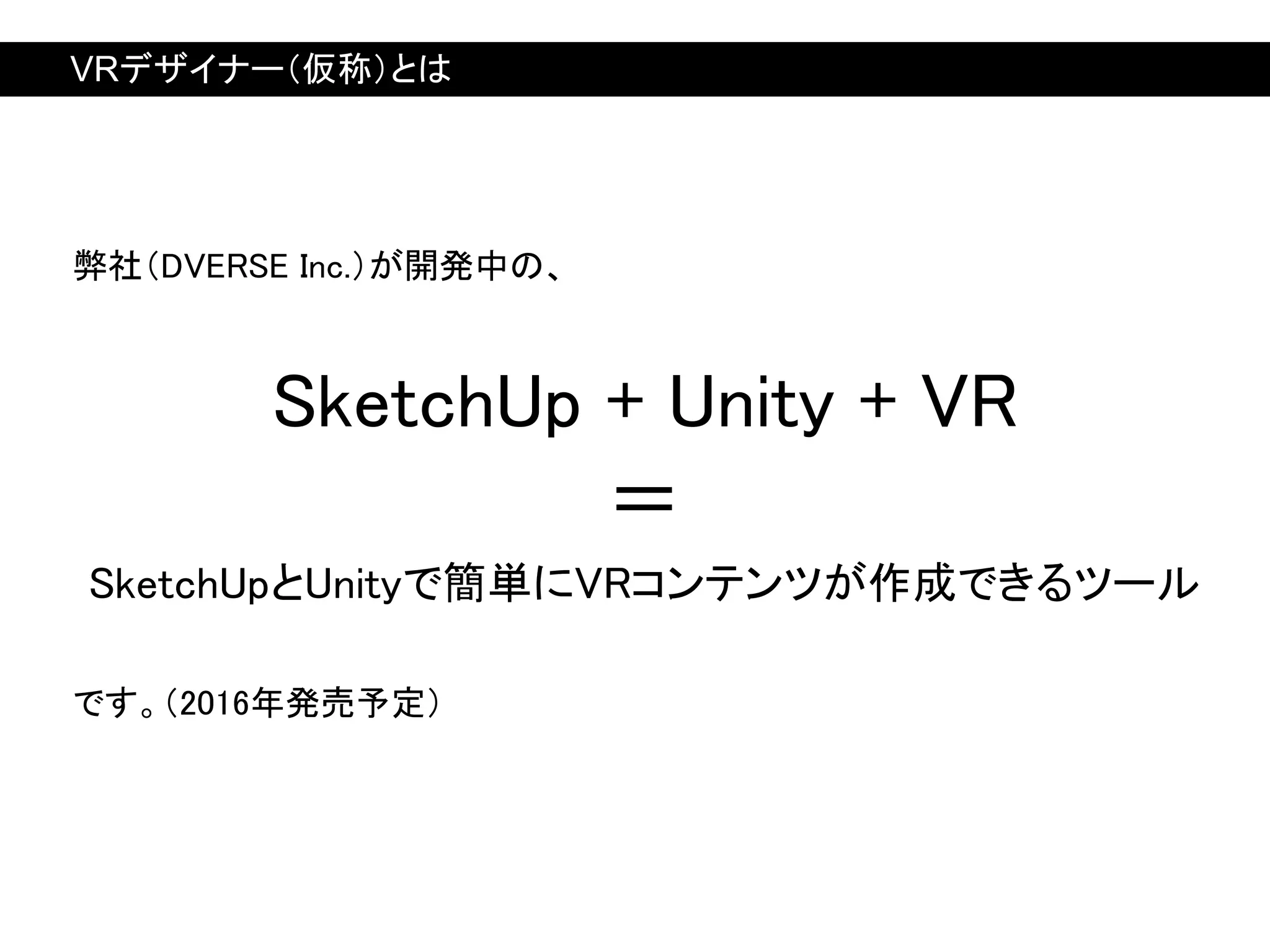弊社（DVERSE Inc.）が開発中の、
SketchUp + Unity + VR
＝
SketchUpとUnityで簡単にVRコンテンツが作成できるツール
です。（2016年発売予定）
VRデザイナー（仮称）とは
 
