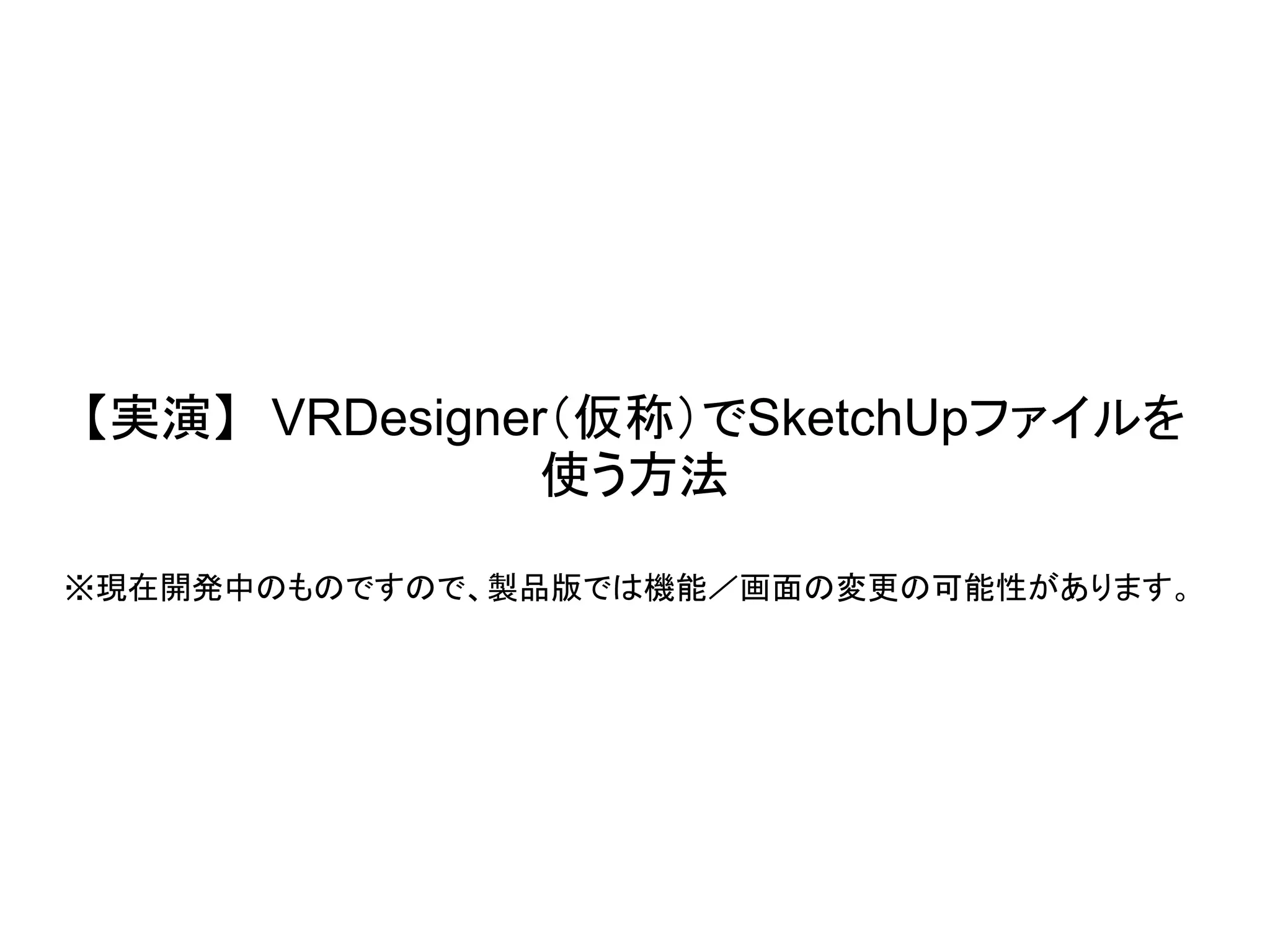 【実演】 VRDesigner（仮称）でSketchUpファイルを
使う方法
※現在開発中のものですので、製品版では機能／画面の変更の可能性があります。
 