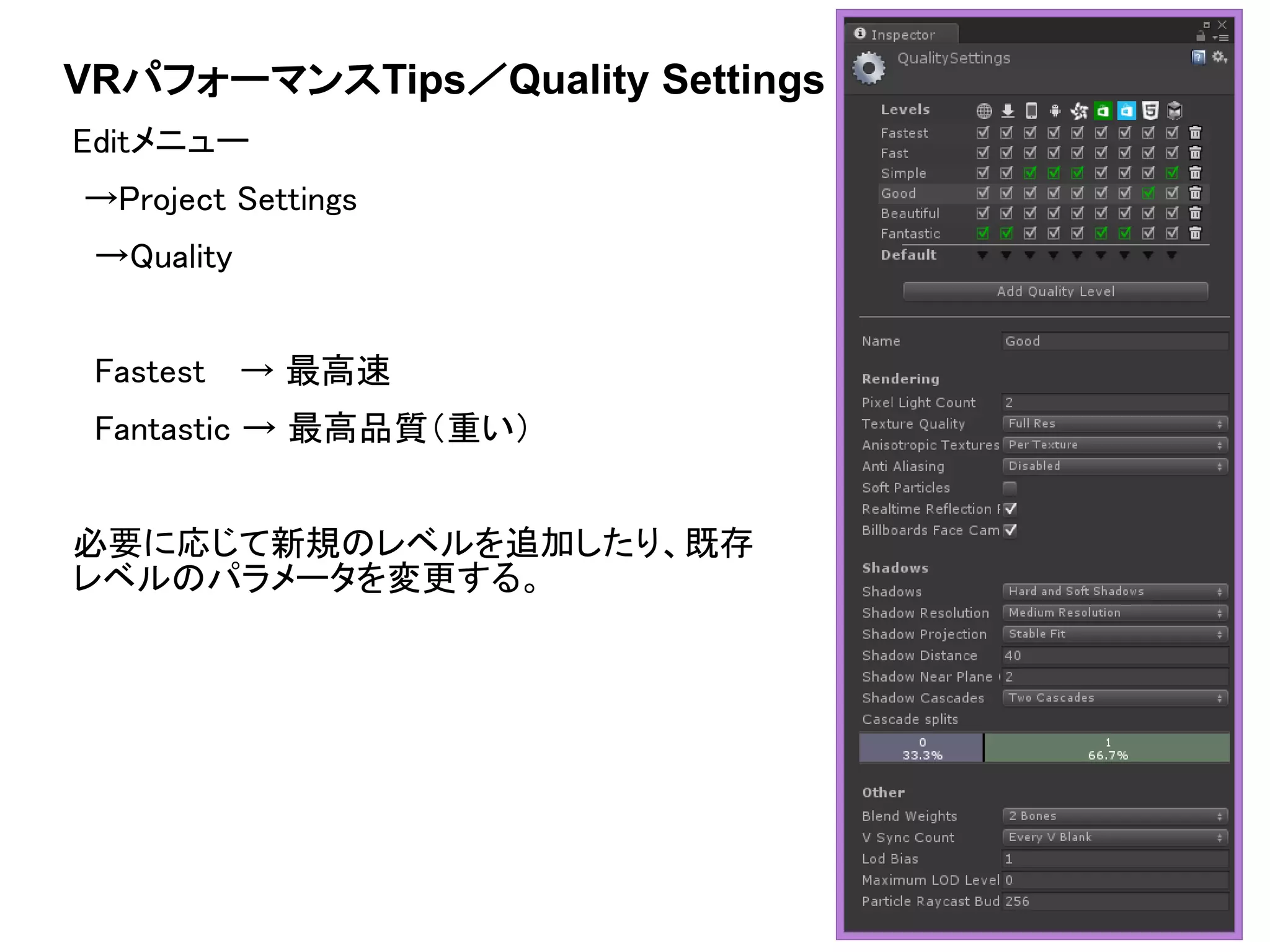 VRパフォーマンスTips／Quality Settings
Editメニュー
→Project Settings
→Quality
Fastest → 最高速
Fantastic → 最高品質（重い）
必要に応じて新規のレベルを追加したり、既存
レベルのパラメータを変更する。
 