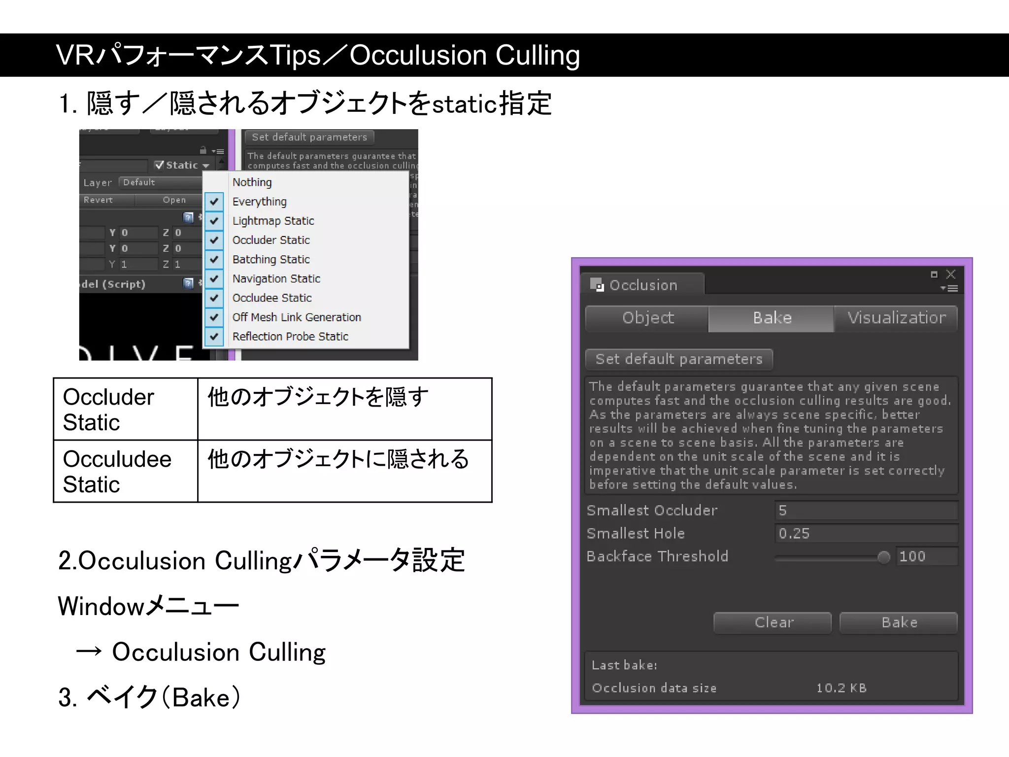 Occluder
Static
他のオブジェクトを隠す
Occuludee
Static
他のオブジェクトに隠される
1. 隠す／隠されるオブジェクトをstatic指定
2.Occulusion Cullingパラメータ設定
Windowメニュー
→ Occulusion Culling
3. ベイク（Bake）
VRパフォーマンスTips／Occulusion Culling
 