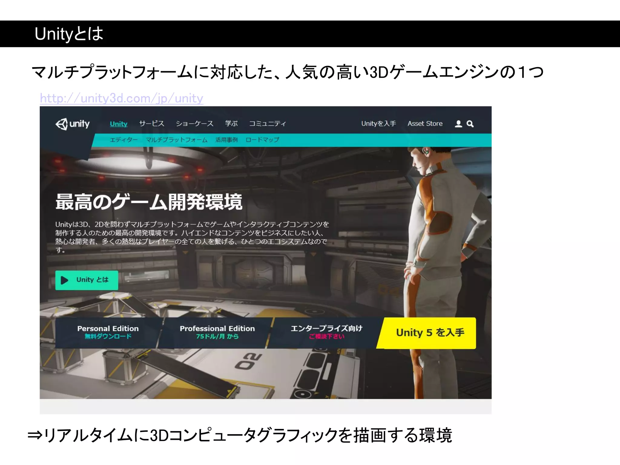 マルチプラットフォームに対応した、人気の高い3Dゲームエンジンの１つ
http://unity3d.com/jp/unity
⇒リアルタイムに3Dコンピュータグラフィックを描画する環境
Unityとは
 