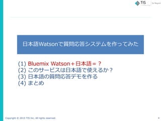 Copyright © 2015 TIS Inc. All rights reserved. 4
日本語Watsonで質問応答システムを作ってみた
(1) Bluemix Watson＋日本語＝？
(2) このサービスは日本語で使えるか？
(3...