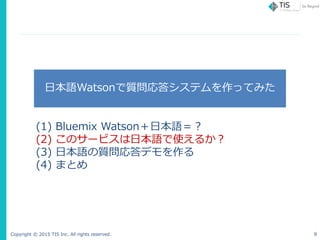 Copyright © 2015 TIS Inc. All rights reserved. 8
日本語Watsonで質問応答システムを作ってみた
(1) Bluemix Watson＋日本語＝？
(2) このサービスは日本語で使えるか？
(3...