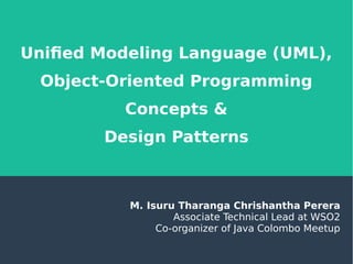 Unified Modeling Language (UML),
Object-Oriented Programming
Concepts &
Design Patterns
M. Isuru Tharanga Chrishantha Perera
Associate Technical Lead at WSO2
Co-organizer of Java Colombo Meetup
 