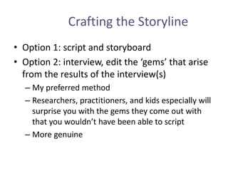 Crafting the Storyline
• Option 1: script and storyboard
• Option 2: interview, edit the ‘gems’ that arise
from the results of the interview(s)
– My preferred method
– Researchers, practitioners, and kids especially will
surprise you with the gems they come out with
that you wouldn’t have been able to script
– More genuine
 