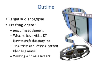 Outline
• Target audience/goal
• Creating videos:
– procuring equipment
– What makes a video KT
– How to craft the storyline
– Tips, tricks and lessons learned
– Choosing music
– Working with researchers
 
