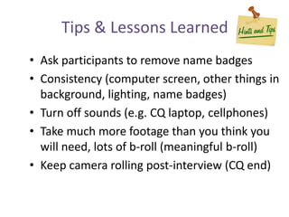 Tips & Lessons Learned
• Ask participants to remove name badges
• Consistency (computer screen, other things in
background, lighting, name badges)
• Turn off sounds (e.g. CQ laptop, cellphones)
• Take much more footage than you think you
will need, lots of b-roll (meaningful b-roll)
• Keep camera rolling post-interview (CQ end)
 