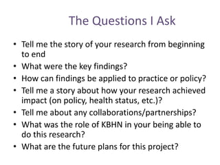 The Questions I Ask
• Tell me the story of your research from beginning
to end
• What were the key findings?
• How can findings be applied to practice or policy?
• Tell me a story about how your research achieved
impact (on policy, health status, etc.)?
• Tell me about any collaborations/partnerships?
• What was the role of KBHN in your being able to
do this research?
• What are the future plans for this project?
 