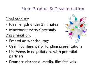 Final Product& Dissemination
Final product:
• Ideal length under 3 minutes
• Movement every 9 seconds
Dissemination:
• Embed on website, tags
• Use in conference or funding presentations
• Use/show in negotiations with potential
partners
• Promote via: social media, film festivals
 