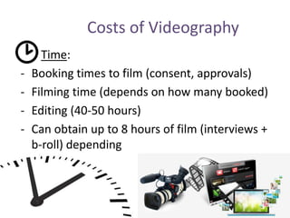 Costs of Videography
Time:
- Booking times to film (consent, approvals)
- Filming time (depends on how many booked)
- Editing (40-50 hours)
- Can obtain up to 8 hours of film (interviews +
b-roll) depending
 