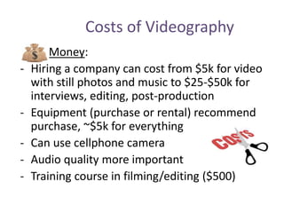 Costs of Videography
Money:
- Hiring a company can cost from $5k for video
with still photos and music to $25-$50k for
interviews, editing, post-production
- Equipment (purchase or rental) recommend
purchase, ~$5k for everything
- Can use cellphone camera
- Audio quality more important
- Training course in filming/editing ($500)
 