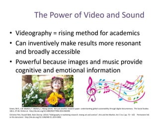 The Power of Video and Sound
• Videography = rising method for academics
• Can inventively make results more resonant
and broadly accessible
• Powerful because images and music provide
cognitive and emotional information
Christine Petr, Russell Belk, Alain Decrop (2015)."Videography in marketing research: mixing art and science", Arts and the Market, Vol. 5 Iss 1 pp. 73 – 102. Permanent link
to this document: http://dx.doi.org/10.1108/AM-01-2014-0002
Green, M.R., L.M. Walters, T. Walters, L. Wang (2014). Not just another research paper: understanding global sustainability through digital documentary. The Social Studies.
106:1, 37-46. Online at: http://dx.doi.org/10.1080/00377996.2014.964390
 
