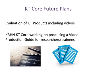 KT Core Future Plans
Evaluation of KT Products including videos
KBHN KT Core working on producing a Video
Production Guide for researchers/trainees
 