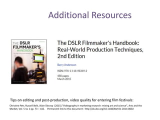 Additional Resources
Christine Petr, Russell Belk, Alain Decrop (2015)."Videography in marketing research: mixing art and science", Arts and the
Market, Vol. 5 Iss 1 pp. 73 – 102. Permanent link to this document: http://dx.doi.org/10.1108/AM-01-2014-0002
Tips on editing and post-production, video quality for entering film festivals:
 