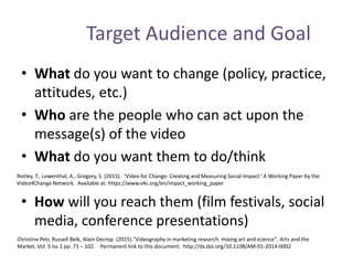 Target Audience and Goal
• What do you want to change (policy, practice,
attitudes, etc.)
• Who are the people who can act upon the
message(s) of the video
• What do you want them to do/think
• How will you reach them (film festivals, social
media, conference presentations)
Notley, T., Lowenthal, A., Gregory, S. (2015). ‘Video for Change: Creating and Measuring Social Impact.’ A Working Paper by the
Video4Change Network. Available at: https://www.v4c.org/en/impact_working_paper
Christine Petr, Russell Belk, Alain Decrop (2015)."Videography in marketing research: mixing art and science", Arts and the
Market, Vol. 5 Iss 1 pp. 73 – 102. Permanent link to this document: http://dx.doi.org/10.1108/AM-01-2014-0002
 
