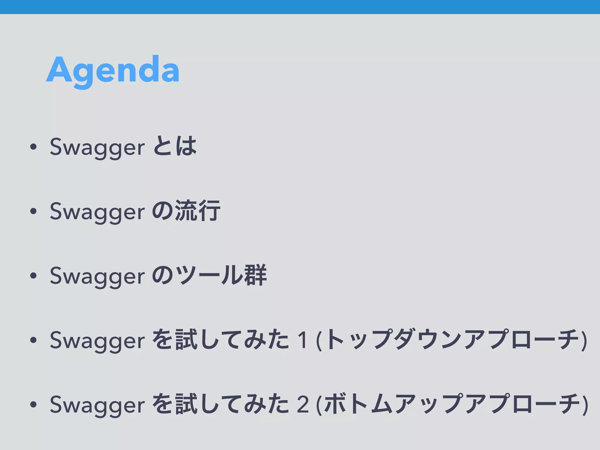 Agenda
• Swagger とは
• Swagger の流行
• Swagger のツール群
• Swagger を試してみた 1 (トップダウンアプローチ)
• Swagger を試してみた 2 (ボトムアップアプローチ)
 
