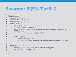 Swagger を試してみた 2
/**
* @SWGSwagger(
* schemes={"http"},
* host="192.168.33.22",
* basePath="/api/v1",
* @SWGInfo(
* version="1.0.0",
* title="Swagger Sample",
* description="This is a documents for swagger sample server.",
* @SWGContact(
* email="swagger@example.com"
* ),
* @SWGLicense(
* name="Apache 2.0",
* url="http://www.apache.org/licenses/LICENSE-2.0.html"
* )
* ),
* @SWGExternalDocumentation(
* description="Find out more about Swagger",
* url="http://swagger.io"
* )
* )
*/
 