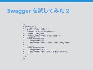 Swagger を試してみた 2
/**
* @SWGGet(
* path="/projects",
* summary="list projects",
* tags={"project"},
* description="list projects",
* @SWGResponse(
* response=200,
* description="A list with projects"
* ),
* @SWGResponse(
* response="400",
* description="Invalid tag value",
* )
* )
*/
 
