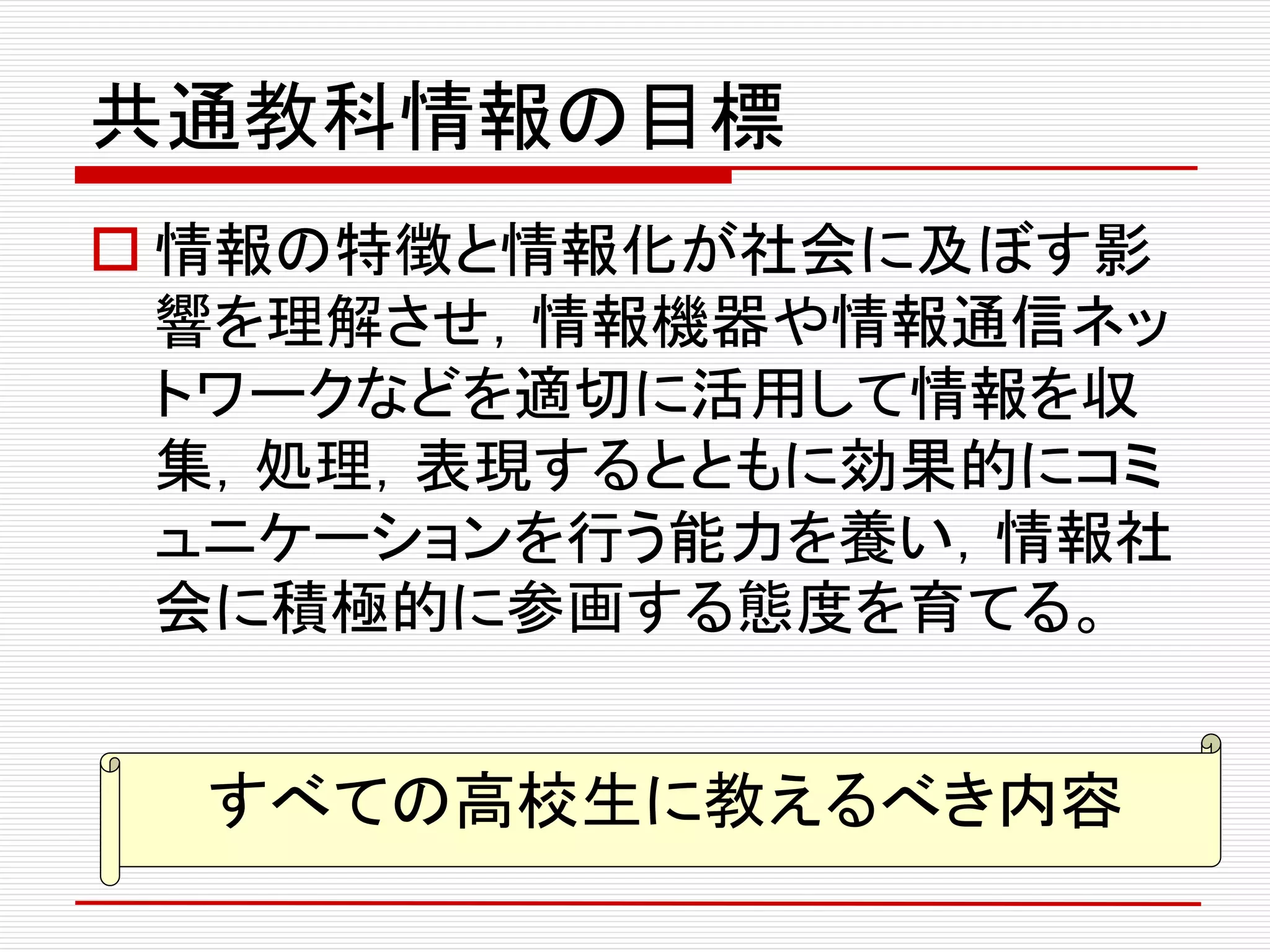 共通教科情報の目標
 情報の特徴と情報化が社会に及ぼす影
響を理解させ，情報機器や情報通信ネッ
トワークなどを適切に活用して情報を収
集，処理，表現するとともに効果的にコミ
ュニケーションを行う能力を養い，情報社
会に積極的に参画する態度を育てる。
すべての高校生に教えるべき内容
 