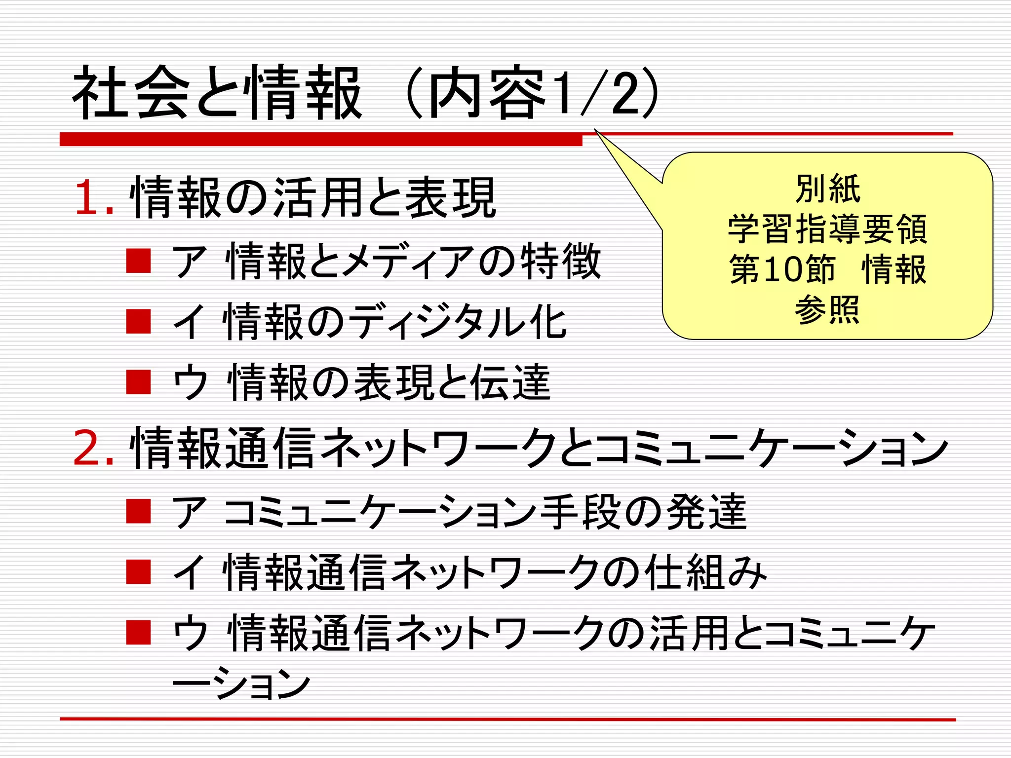 社会と情報 (内容1/2)
1. 情報の活用と表現
 ア 情報とメディアの特徴
 イ 情報のディジタル化
 ウ 情報の表現と伝達
2. 情報通信ネットワークとコミュニケーション
 ア コミュニケーション手段の発達
 イ 情報通信ネットワークの仕組み
 ウ 情報通信ネットワークの活用とコミュニケ
ーション
別紙
学習指導要領
第10節 情報
参照
 