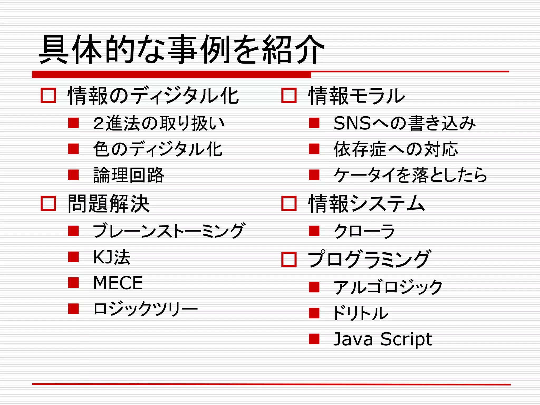 具体的な事例を紹介
 情報のディジタル化
 ２進法の取り扱い
 色のディジタル化
 論理回路
 問題解決
 ブレーンストーミング
 KJ法
 MECE
 ロジックツリー
 情報モラル
 SNSへの書き込み
 依存症への対応
 ケータイを落としたら
 情報システム
 クローラ
 プログラミング
 アルゴロジック
 ドリトル
 Java Script
 