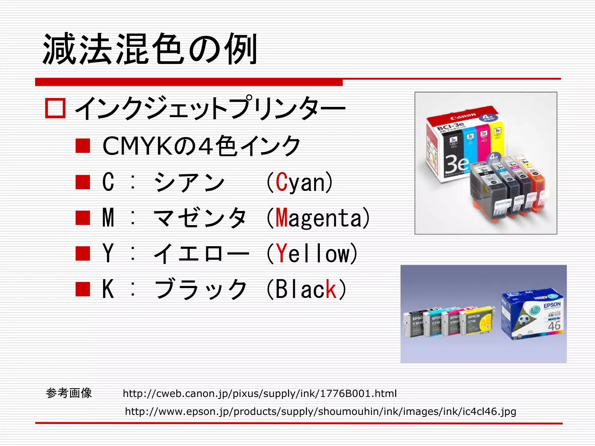 減法混色の例
 インクジェットプリンター
 CMYKの４色インク
 C : シアン （Cyan)
 M : マゼンタ（Magenta)
 Y : イエロー（Yellow)
 K : ブラック（Black）
参考画像 http://cweb.canon.jp/pixus/supply/ink/1776B001.html
http://www.epson.jp/products/supply/shoumouhin/ink/images/ink/ic4cl46.jpg
 