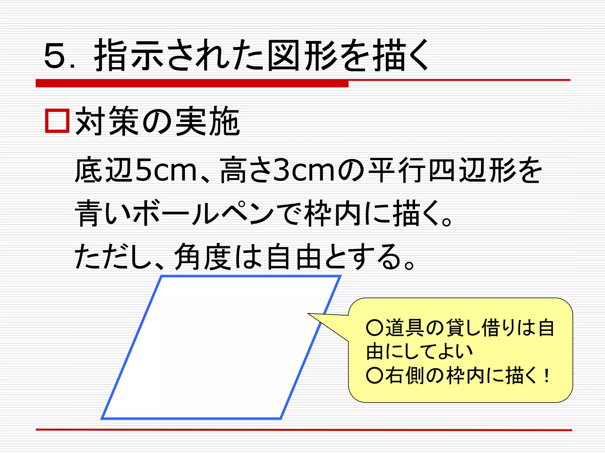 ５．指示された図形を描く
対策の実施
底辺5cm、高さ3cmの平行四辺形を
青いボールペンで枠内に描く。
ただし、角度は自由とする。
○道具の貸し借りは自
由にしてよい
○右側の枠内に描く！
 