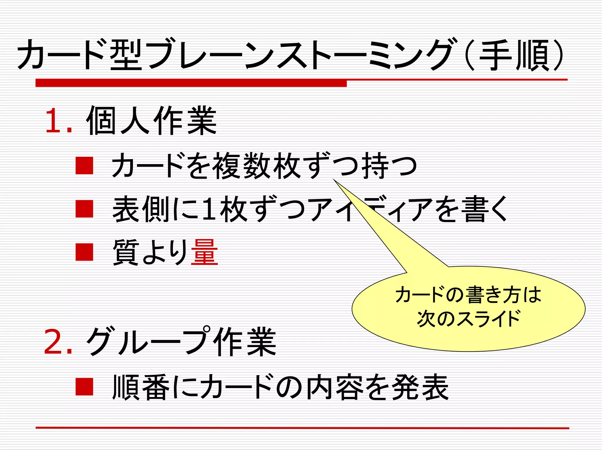 カード型ブレーンストーミング（手順）
1. 個人作業
 カードを複数枚ずつ持つ
 表側に1枚ずつアイディアを書く
 質より量
2. グループ作業
 順番にカードの内容を発表
カードの書き方は
次のスライド
 