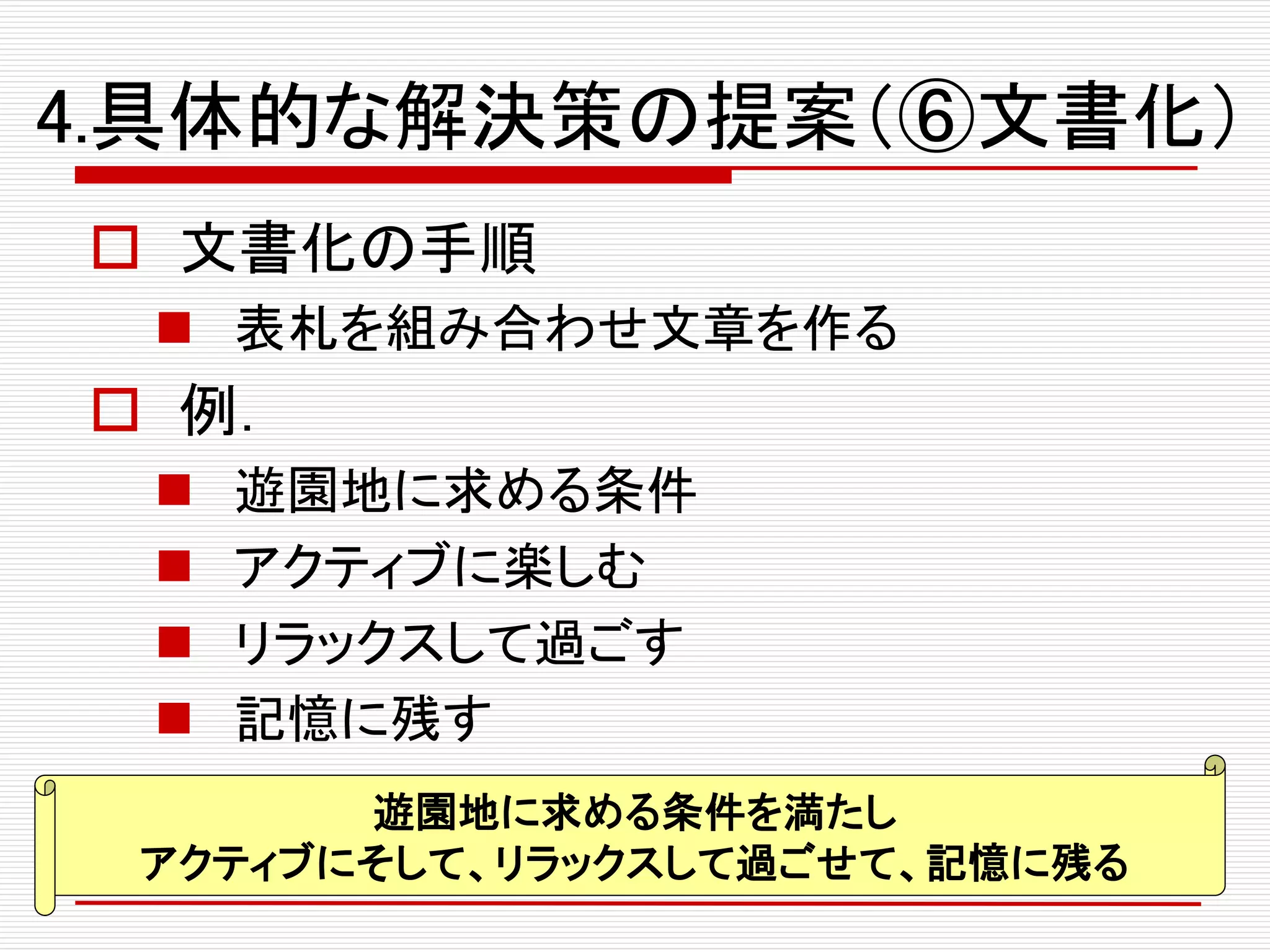 4.具体的な解決策の提案（⑥文書化）
 文書化の手順
 表札を組み合わせ文章を作る
 例．
 遊園地に求める条件
 アクティブに楽しむ
 リラックスして過ごす
 記憶に残す
遊園地に求める条件を満たし
アクティブにそして、リラックスして過ごせて、記憶に残る
 