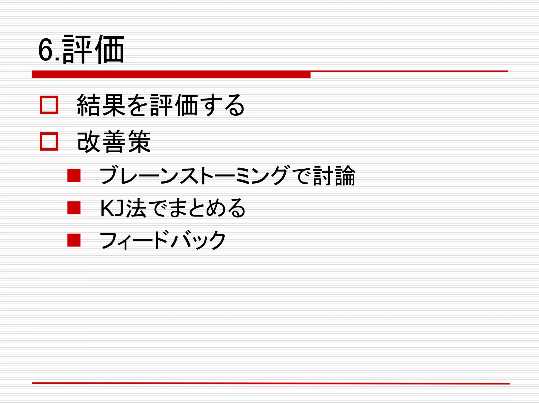 6.評価
 結果を評価する
 改善策
 ブレーンストーミングで討論
 KJ法でまとめる
 フィードバック
 
