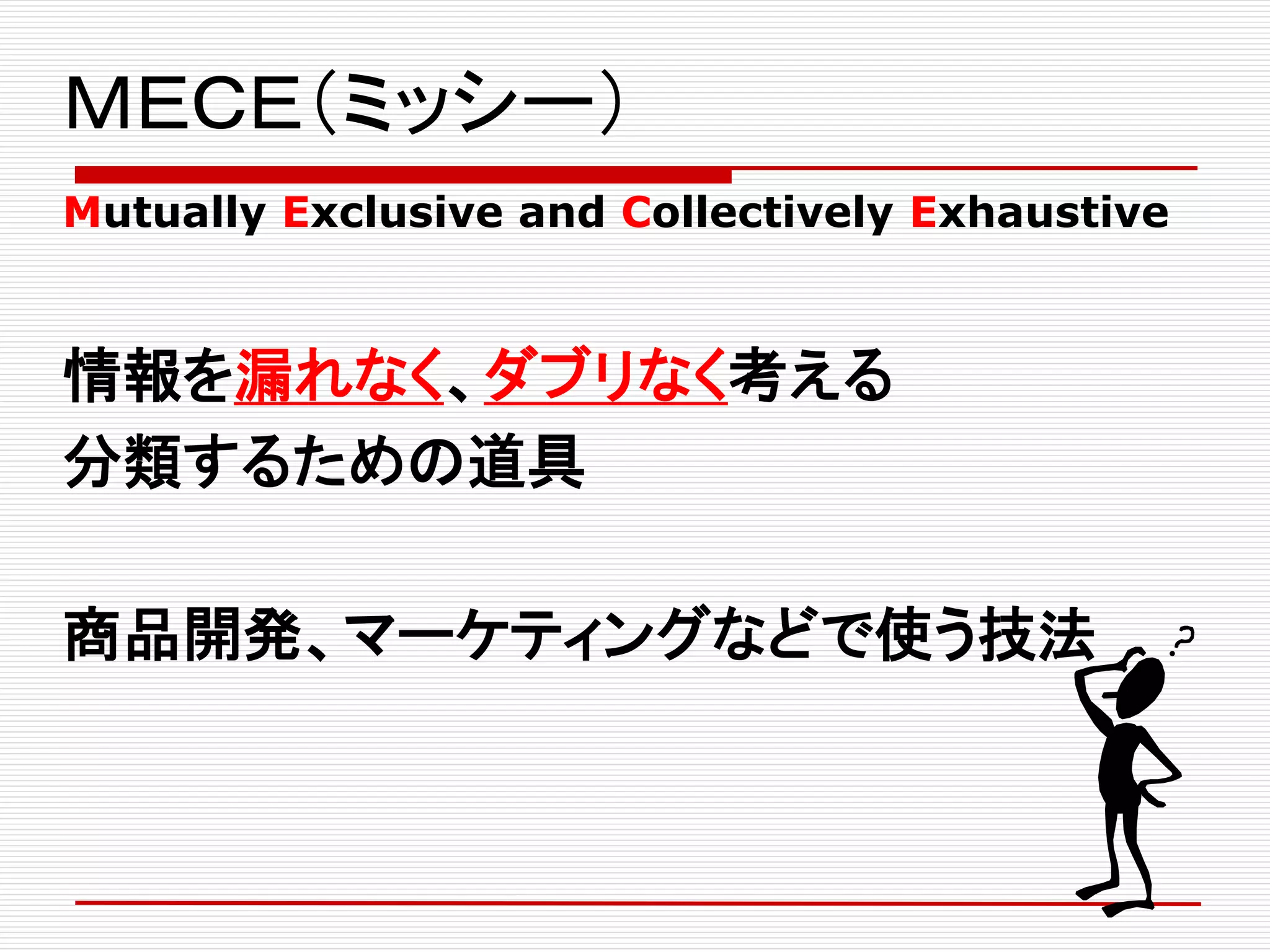 ＭＥＣＥ（ミッシー）
Mutually Exclusive and Collectively Exhaustive
情報を漏れなく、ダブリなく考える
分類するための道具
商品開発、マーケティングなどで使う技法
 