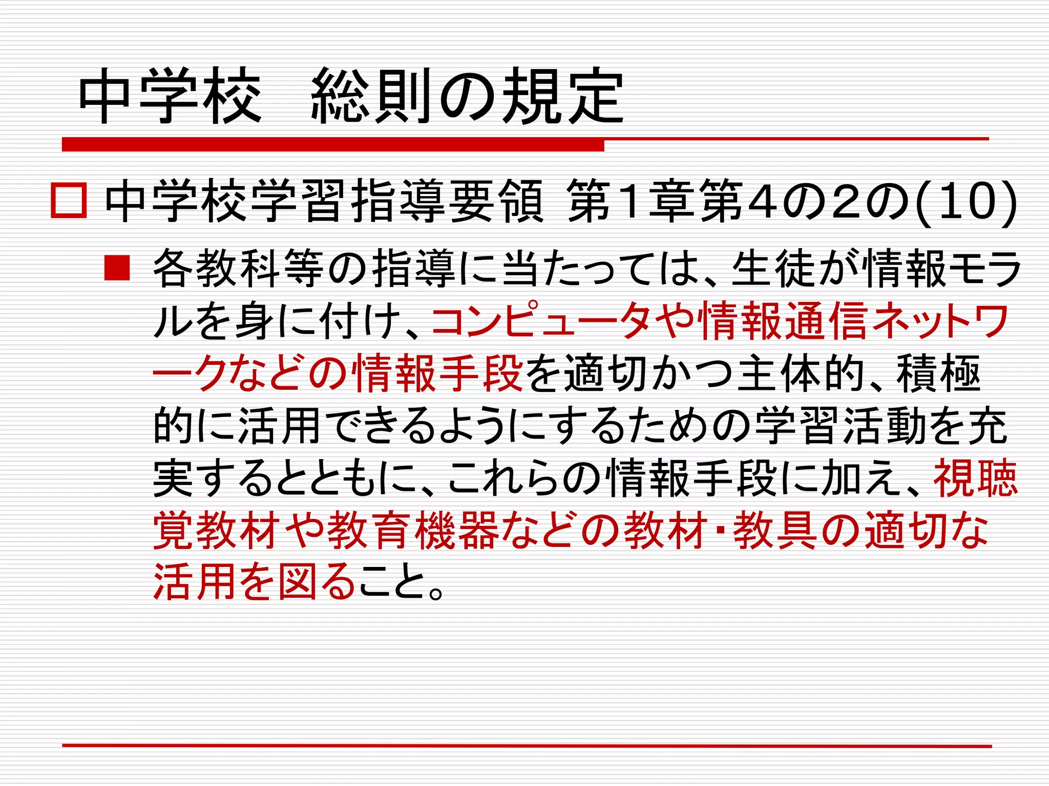 中学校 総則の規定
 中学校学習指導要領 第１章第４の２の(10)
 各教科等の指導に当たっては、生徒が情報モラ
ルを身に付け、コンピュータや情報通信ネットワ
ークなどの情報手段を適切かつ主体的、積極
的に活用できるようにするための学習活動を充
実するとともに、これらの情報手段に加え、視聴
覚教材や教育機器などの教材・教具の適切な
活用を図ること。
 