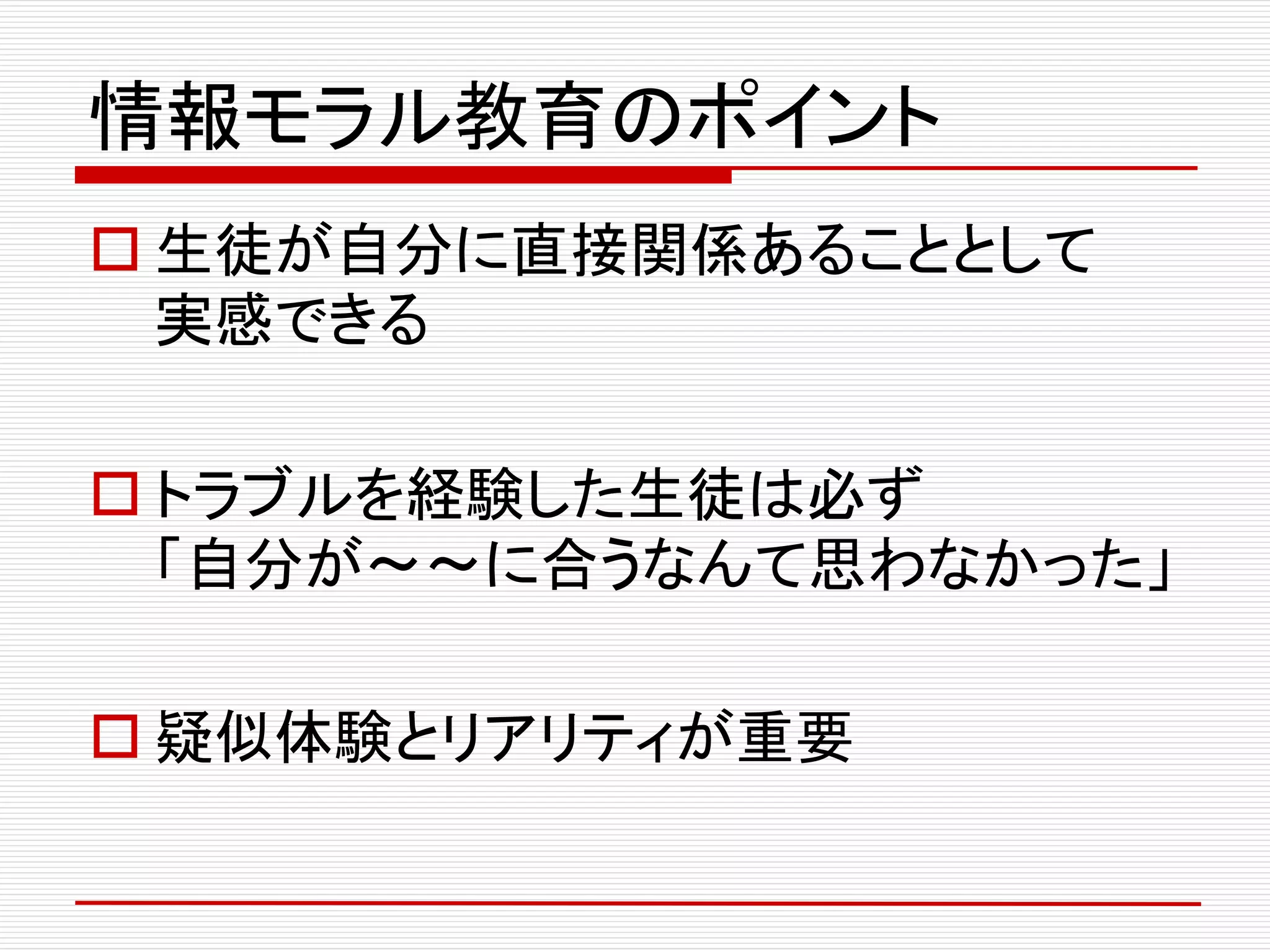 情報モラル教育のポイント
 生徒が自分に直接関係あることとして
実感できる
 トラブルを経験した生徒は必ず
「自分が～～に合うなんて思わなかった」
 疑似体験とリアリティが重要
 