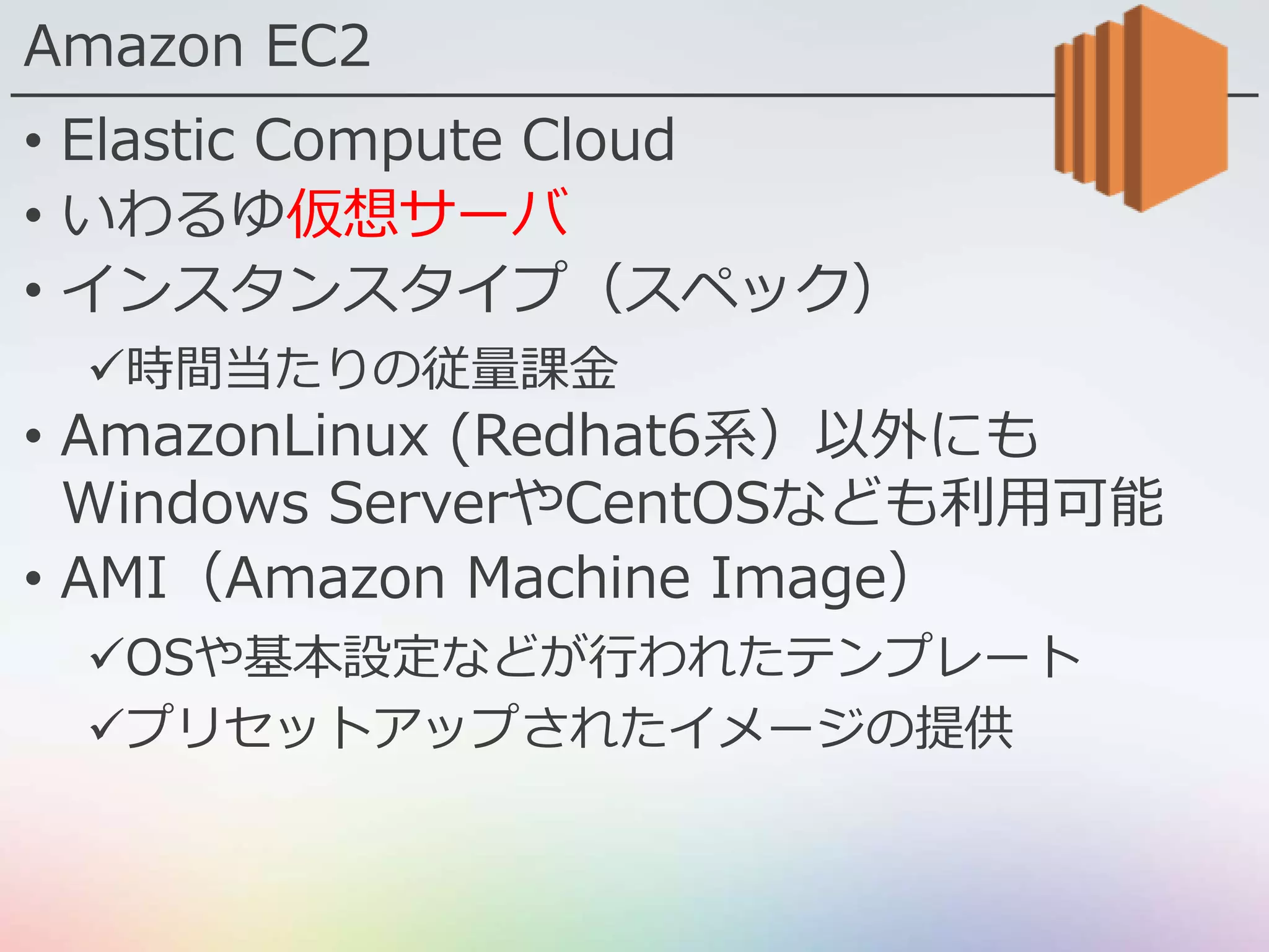 Amazon EC2
• Elastic Compute Cloud
• いわるゆ仮想サーバ
• インスタンスタイプ（スペック）
時間当たりの従量課金
• AmazonLinux (Redhat6系）以外にも
Windows ServerやCentOSなども利用可能
• AMI（Amazon Machine Image）
OSや基本設定などが行われたテンプレート
プリセットアップされたイメージの提供
 