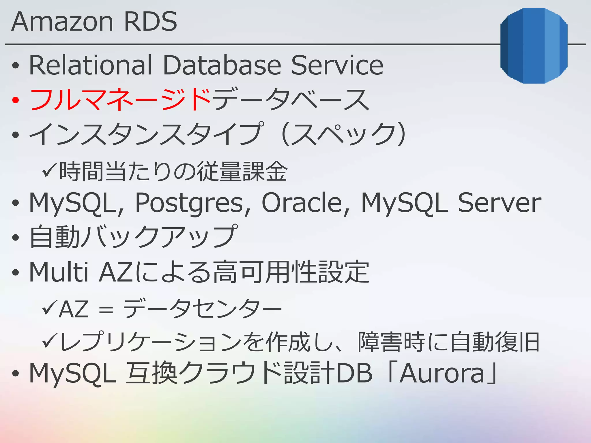 Amazon RDS
• Relational Database Service
• フルマネージドデータベース
• インスタンスタイプ（スペック）
時間当たりの従量課金
• MySQL, Postgres, Oracle, MySQL Server
• 自動バックアップ
• Multi AZによる高可用性設定
AZ = データセンター
レプリケーションを作成し、障害時に自動復旧
• MySQL 互換クラウド設計DB「Aurora」
 