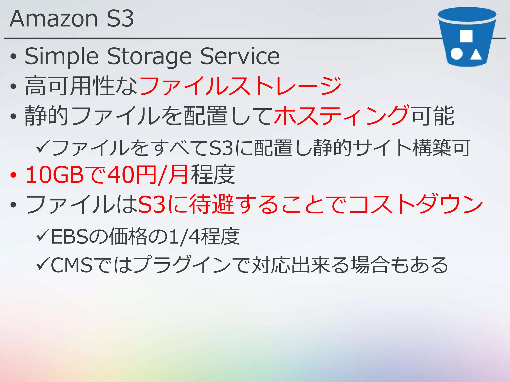 Amazon S3
• Simple Storage Service
• 高可用性なファイルストレージ
• 静的ファイルを配置してホスティング可能
ファイルをすべてS3に配置し静的サイト構築可
• 10GBで40円/月程度
• ファイルはS3に待避することでコストダウン
EBSの価格の1/4程度
CMSではプラグインで対応出来る場合もある
 
