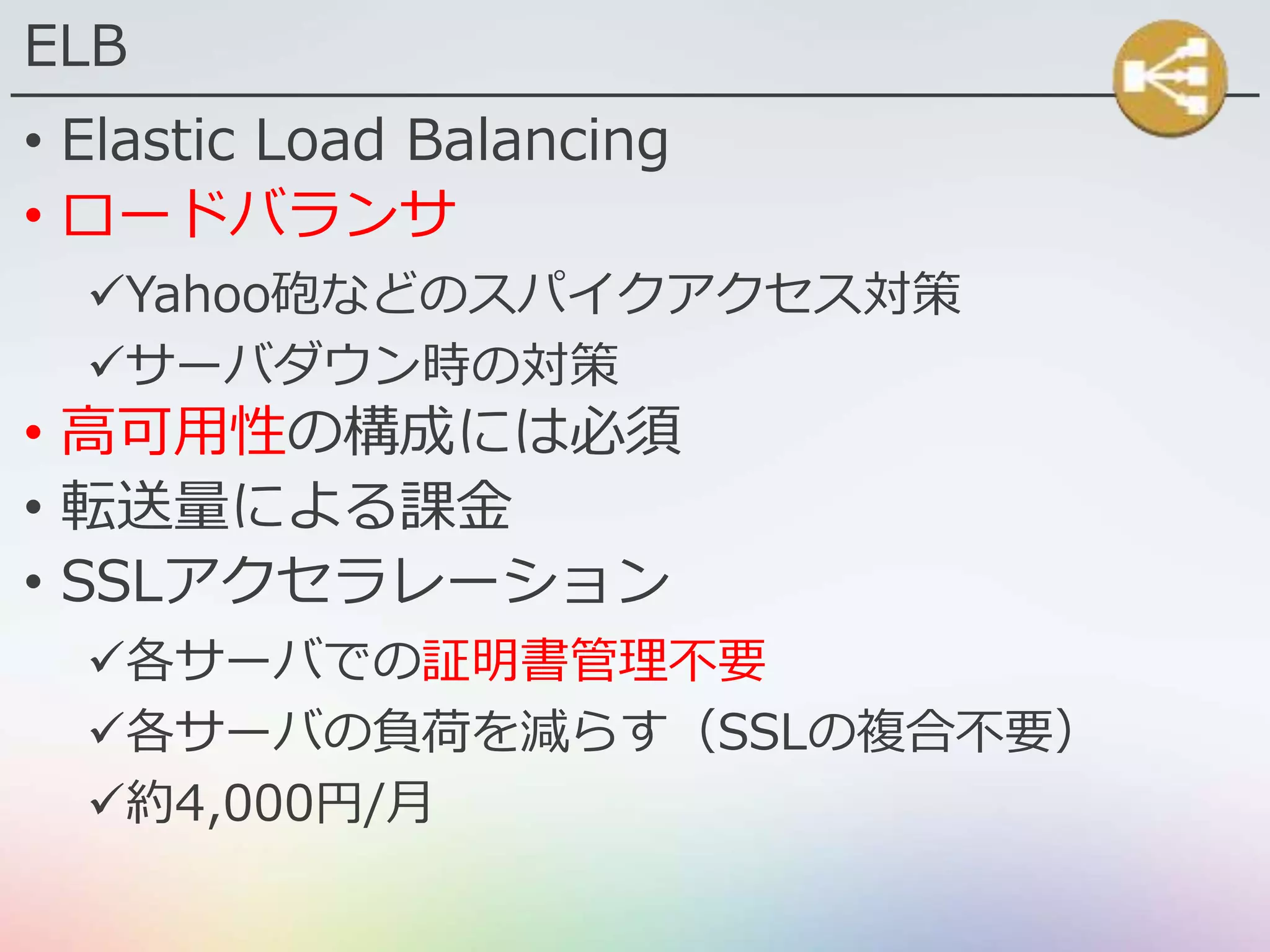 ELB
• Elastic Load Balancing
• ロードバランサ
Yahoo砲などのスパイクアクセス対策
サーバダウン時の対策
• 高可用性の構成には必須
• 転送量による課金
• SSLアクセラレーション
各サーバでの証明書管理不要
各サーバの負荷を減らす（SSLの複合不要）
約4,000円/月
 
