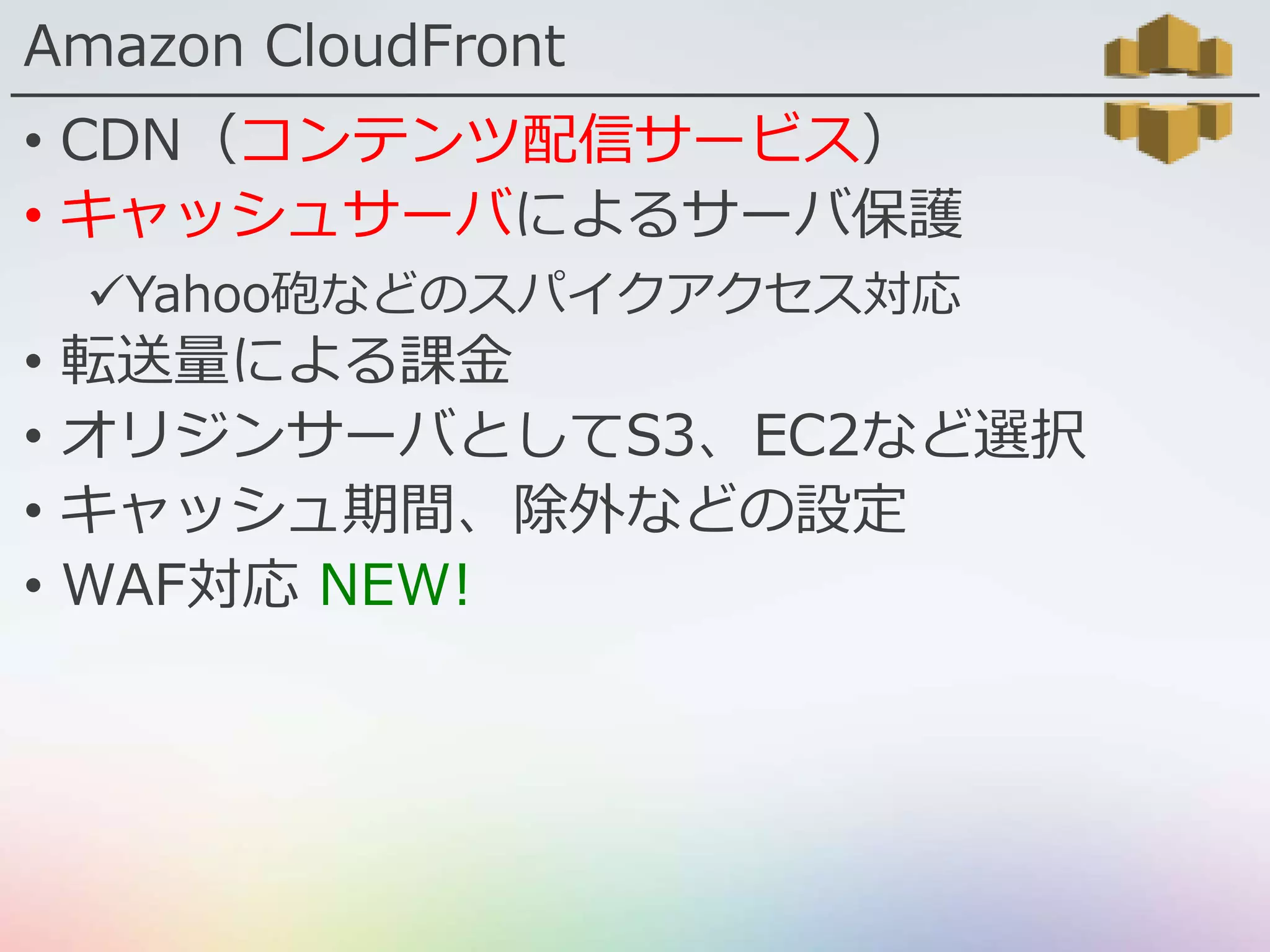 Amazon CloudFront
• CDN（コンテンツ配信サービス）
• キャッシュサーバによるサーバ保護
Yahoo砲などのスパイクアクセス対応
• 転送量による課金
• オリジンサーバとしてS3、EC2など選択
• キャッシュ期間、除外などの設定
• WAF対応 NEW!
 