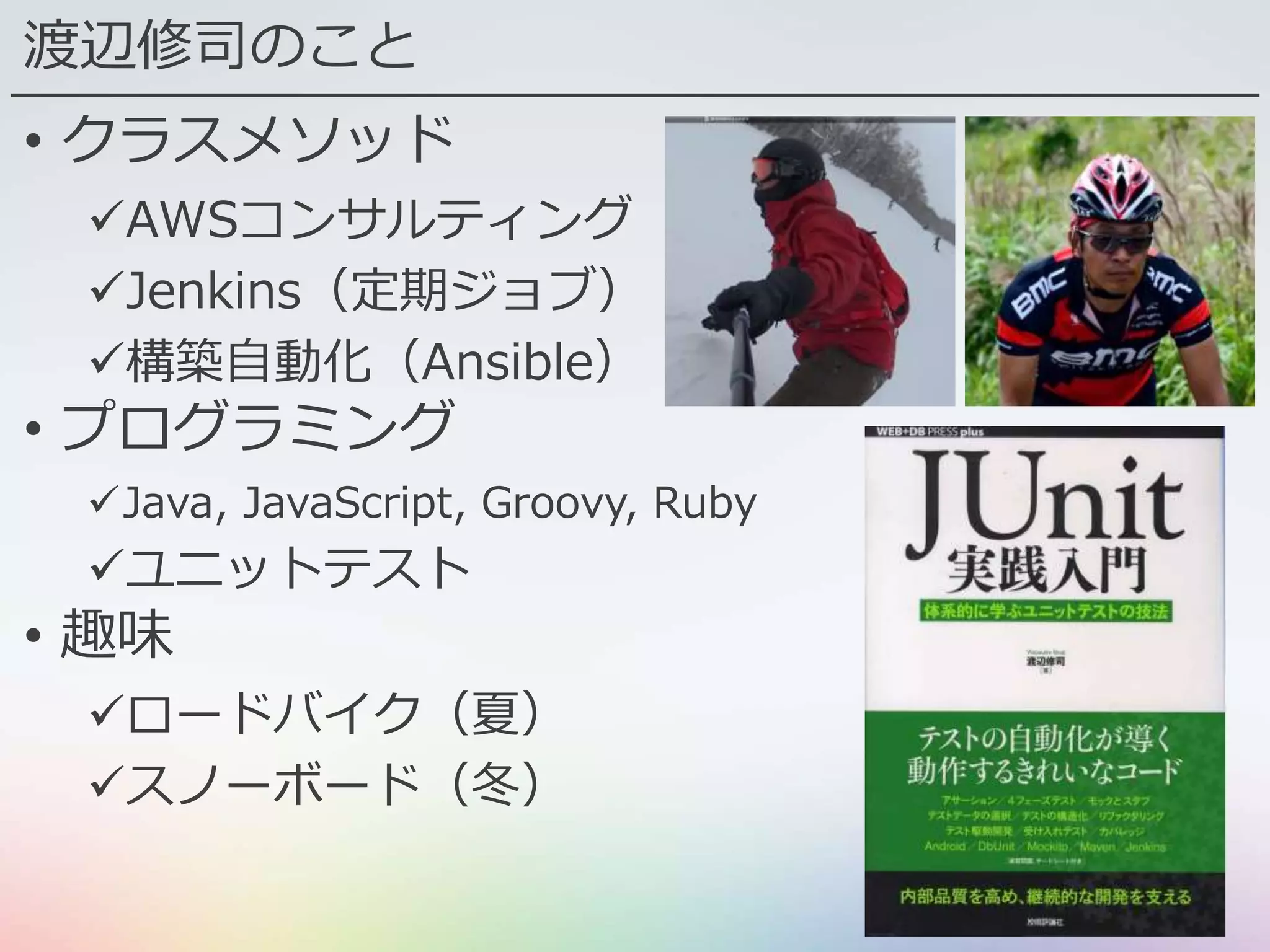 渡辺修司のこと
• クラスメソッド
AWSコンサルティング
Jenkins（定期ジョブ）
構築自動化（Ansible）
• プログラミング
Java, JavaScript, Groovy, Ruby
ユニットテスト
• 趣味
ロードバイク（夏）
スノーボード（冬）
 