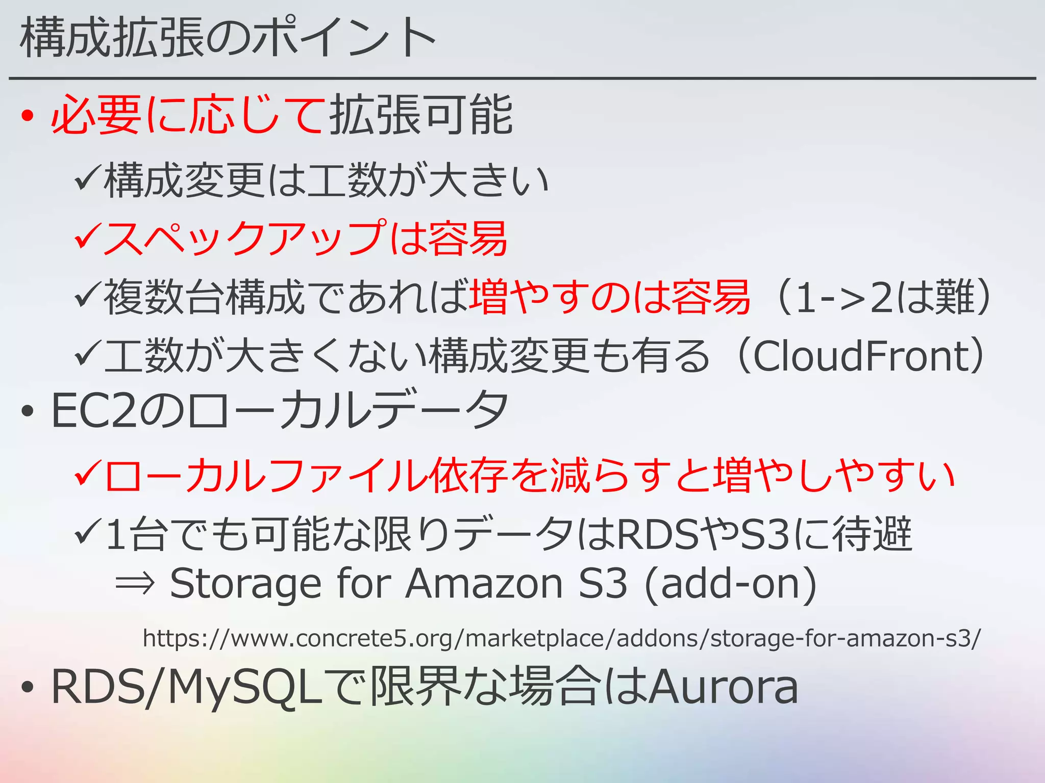 構成拡張のポイント
• 必要に応じて拡張可能
構成変更は工数が大きい
スペックアップは容易
複数台構成であれば増やすのは容易（1->2は難）
工数が大きくない構成変更も有る（CloudFront）
• EC2のローカルデータ
ローカルファイル依存を減らすと増やしやすい
1台でも可能な限りデータはRDSやS3に待避
⇒ Storage for Amazon S3 (add-on)
https://www.concrete5.org/marketplace/addons/storage-for-amazon-s3/
• RDS/MySQLで限界な場合はAurora
 