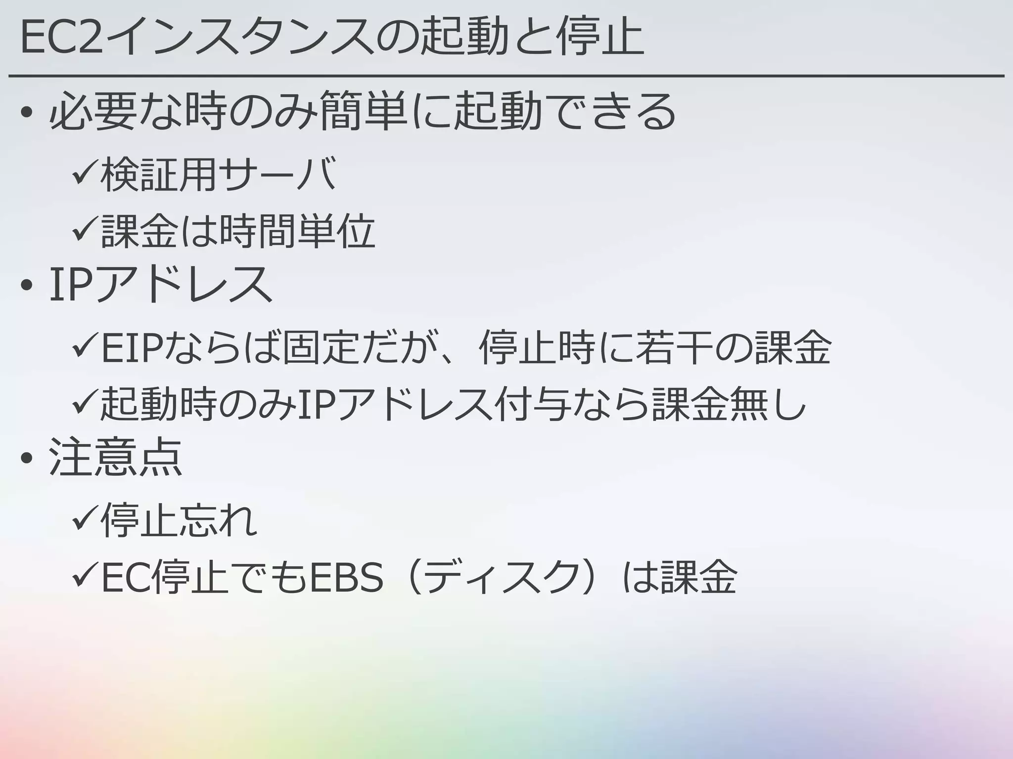 EC2インスタンスの起動と停止
• 必要な時のみ簡単に起動できる
検証用サーバ
課金は時間単位
• IPアドレス
EIPならば固定だが、停止時に若干の課金
起動時のみIPアドレス付与なら課金無し
• 注意点
停止忘れ
EC停止でもEBS（ディスク）は課金
 