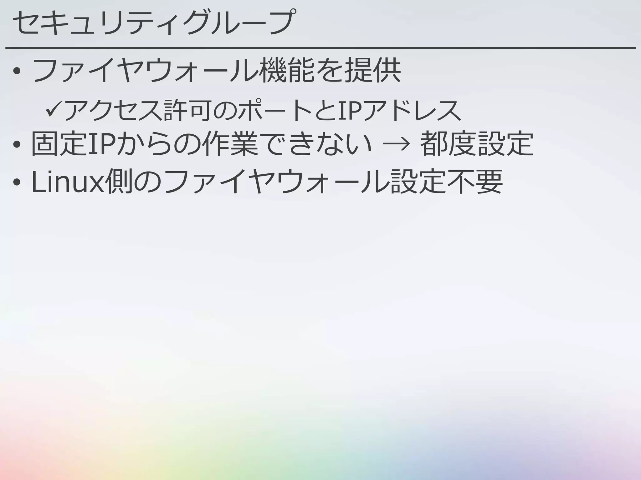 セキュリティグループ
• ファイヤウォール機能を提供
アクセス許可のポートとIPアドレス
• 固定IPからの作業できない → 都度設定
• Linux側のファイヤウォール設定不要
 