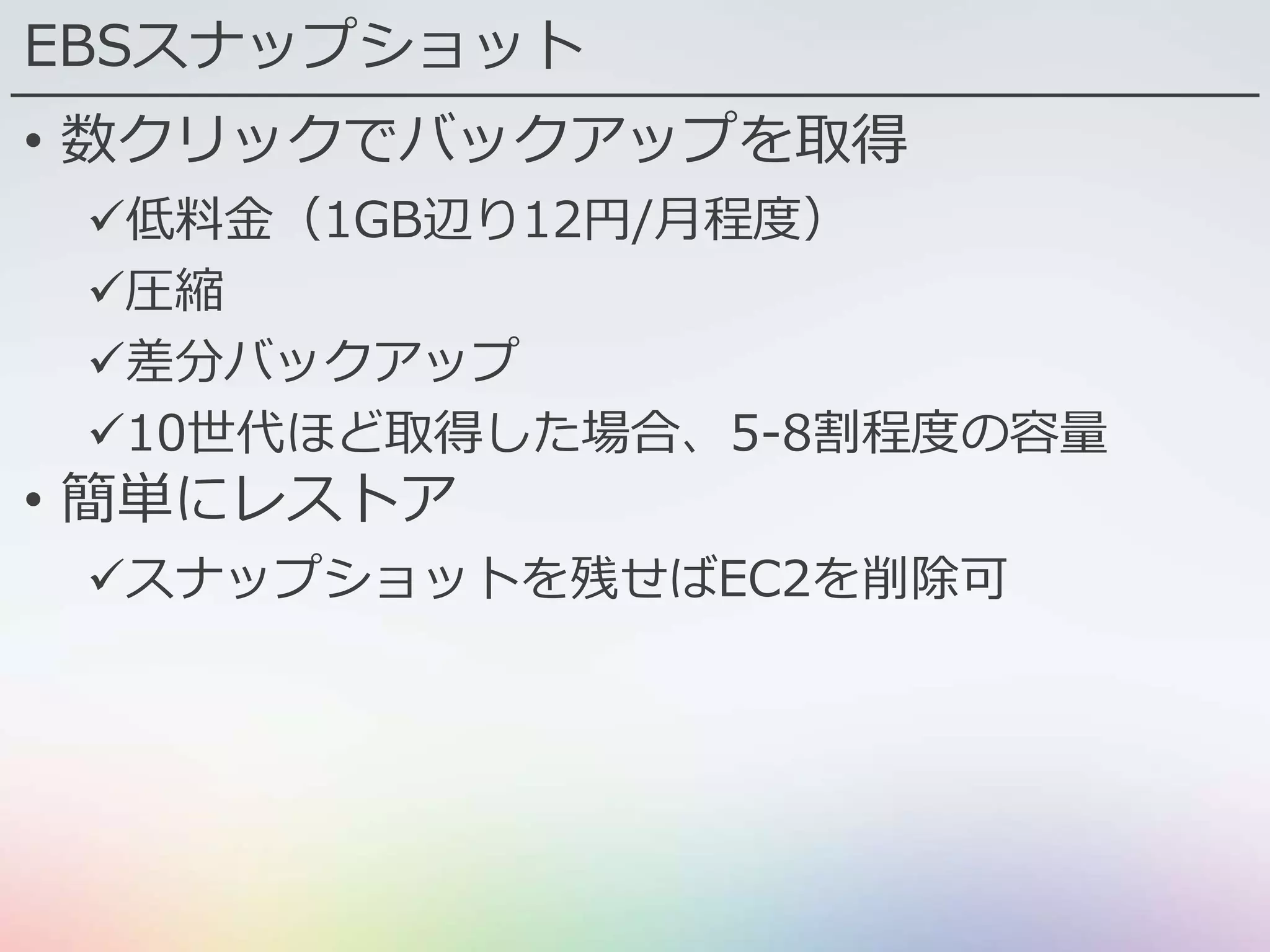 EBSスナップショット
• 数クリックでバックアップを取得
低料金（1GB辺り12円/月程度）
圧縮
差分バックアップ
10世代ほど取得した場合、5-8割程度の容量
• 簡単にレストア
スナップショットを残せばEC2を削除可
 
