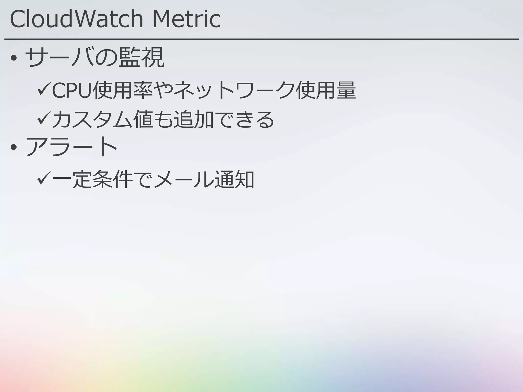 CloudWatch Metric
• サーバの監視
CPU使用率やネットワーク使用量
カスタム値も追加できる
• アラート
一定条件でメール通知
 
