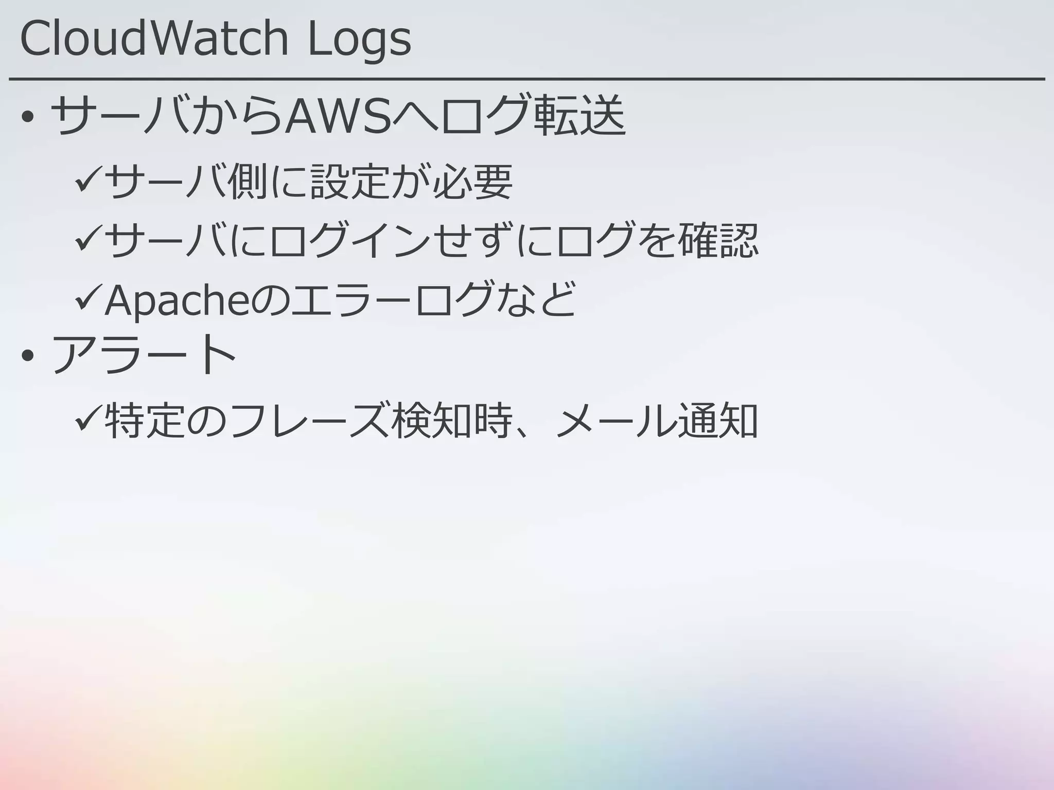 CloudWatch Logs
• サーバからAWSへログ転送
サーバ側に設定が必要
サーバにログインせずにログを確認
Apacheのエラーログなど
• アラート
特定のフレーズ検知時、メール通知
 
